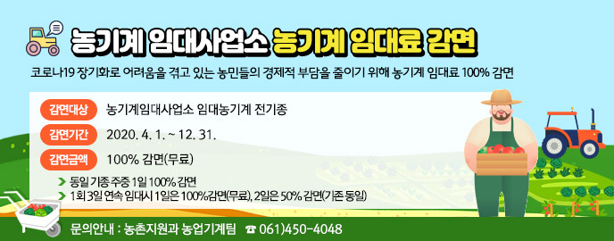 농기계 임대사업소 농기계 임대료 감면,   코로나19 장기화로 어려움을 겪고 있는 농민들의 경제적 부담을 줄이기 위해   농기계 임대료 100% 감면    ❍ 감면대상 : 농기계임대사업소 임대농기계 전기종   ❍ 감면기간 : 2020. 4. 1. ~ 12. 31.    ❍ 감면금액 : 100% 감면(무료)    - 동일 기종 주중 1일 100% 감면    - 1회 3일 연속 임대시 1일은 100%감면(무료), 2일은 50% 감면(기존 동일) ☞ 문의안내 : 농촌지원과 농업기계팀   ☎ 061)450-4048