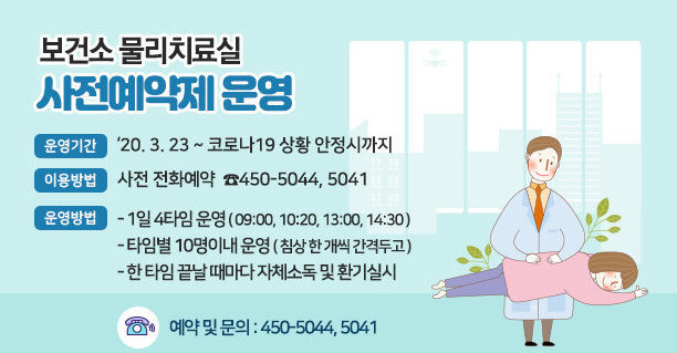 보건소 물리치료실 사전예약제 운영 ○ 운영기간 : ‘20. 3. 23 ~ 코로나19 상황 안정시까지 ○ 이용방법 : 사전 전화예약  ☎450-5044, 5041 ○ 운영방법    - 1일 4타임 운영 ( 09:00, 10:20, 13:00, 14:30 )    - 타임별 10명이내 운영 ( 침상 한 개씩 간격두고 )    - 한 타임 끝날 때마다 자체소독 및 환기실시  ☎ 예약 및 문의 : 450-5044, 5041