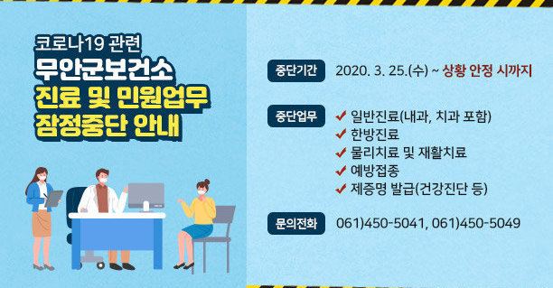 코로나19 관련 무안군보건소 진료 및 민원업무 잠정중단 안내, 중단기간 : 2020. 3. 25.(수) ~ 상황 안정 시까지, 중단업무 : ○ 일반진료(내과, 치과 포함) ○ 한방진료 ○ 물리치료 및 재활치료 ○ 예방접종 ○ 제증명 발급(건강진단 등), 문의전화 :  061)450-5041, 061)450-5049