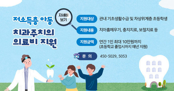 저소득층 아동 치과주치의 의료비 지원   ■ 지원대상 : 관내 기초생활수급 및 차상위계층 초등학생   ■ 지원내용 : 치아홈메우기, 충치치료, 보철치료 등   ■ 지원금액 : 연간 1인 최대 10만원까지(초등학교 졸업시까지 매년 지원)   ■ 문의 :  450-5029, 5053, 자세히보기