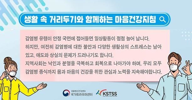 생활 속 거리두기와 함께하는 마음건강지침, 감염병 유행이 안정 국면에 접어들면 일상활동이 점점 늘어 납니다. 하지만, 여전히 감염병에 대한 불안과 다양한 생활상 스트레스는 남아 있고, 애도와 상실의 문제가 드러나기도 합니다. 지역사회는 낙인과 분열을 극복하고 회복으로 나아가야하며, 우리 모두 감염병 종식까지 몸과 마음의 건강을 위한 관심과 노력을 지속해야합니다. [국가트라우마센터, KSTSS]