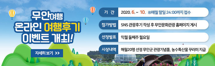 무안여행 온라인 여행후기 이벤트 개최, 기간 : 2020. 6. 8(월) ~ 10. 31 ※ 매월 말일 24:00까지 접수, 참가방법 : SNS 관광후기 작성 후 무안문화관광 홈페이지 게시, 선정발표 : 익월 둘째주 월요일, 시상내역 : 매월20명 선정 무안군 관광기념품, 농수특산물 꾸러미 지급,자세히 보기 