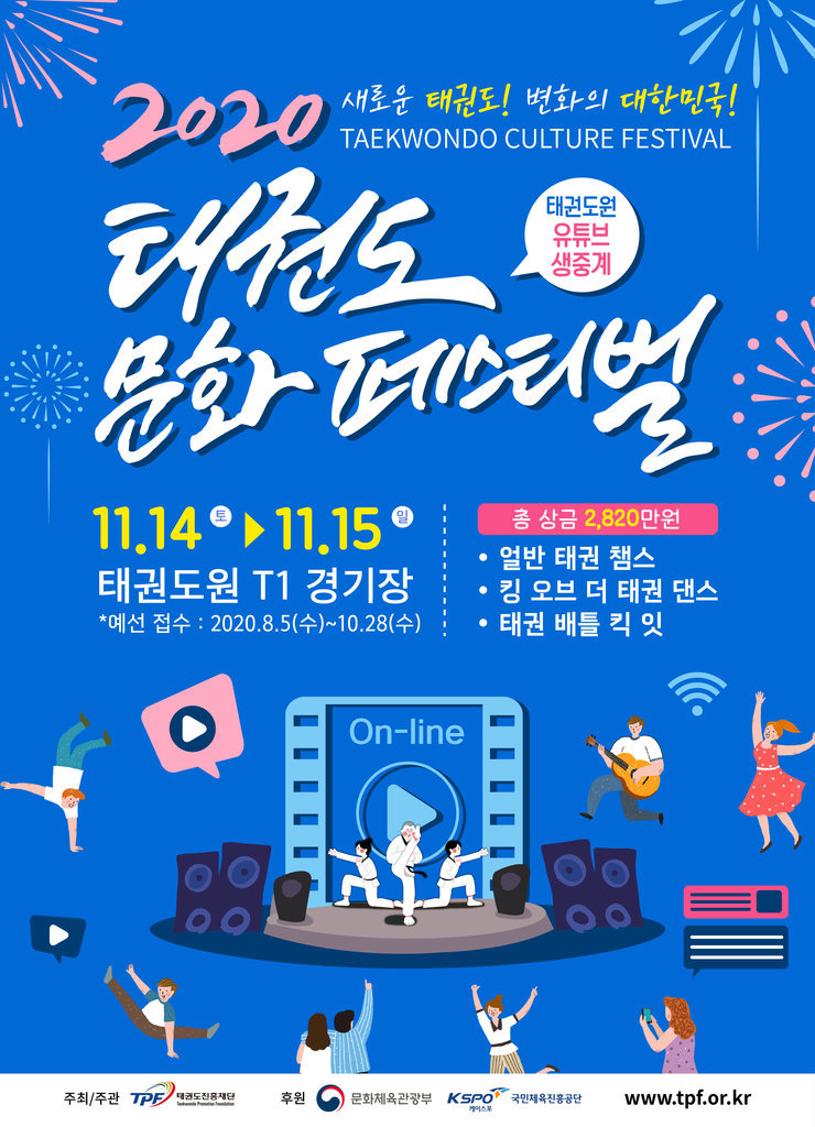 2020 새로운 태권도! 변화의 대한민국! TAEKWONDO CULTURE FESTIVAL
태권도 문화 페스티벌 태권도원 유튜브 생중계
11.14 토 ~ 11.15 일 태권도원 T1 경기장 *예선 접수 : 2020.8.5(수)~10.28(수)
총 상금 2,820 만원 • 얼반 태권 챔스 • 킹 오브 더 태권 댄스 • 태권 배틀 킥 잇
주최/주관 TPE태권도진흥재단  후원 문화체육관광부 Kseo 국민체육진흥공단 www.tpf.or.kr
