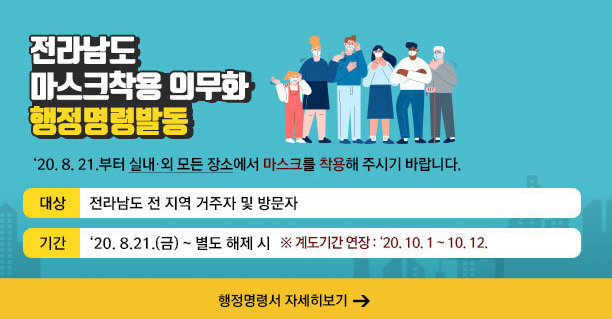 전라남도 마스크착용 의무화 행정명령발동   ‘20. 8. 21.부터 실내·외 모든 장소에서 마스크를 착용해 주시기 바랍니다.   - 대상 : 전라남도 전 지역 거주자 및 방문자  -기간 : ‘20. 8.21.(금) ~ 별도 해제 시 ※ 계도기간 연장 : ‘20. 10. 1 ~ 10. 12. ☞ 행정명령서 자세히보기