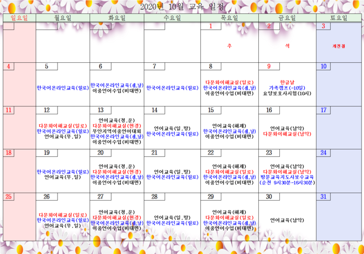 [무안군가족센터] 2020년 10월 행사 및 교육안내
한국어온라인교육(일로) 매주 월,수 5일, 7일, 12일, 14일, 19일, 21일, 26일, 28일
한국어온라인교육(샘,남) 매주 화,목 6일, 8일, 13일, 15일, 20일, 22일, 27일, 29일
이중언어수업(비대면) 매주 화,목 6일, 8일, 13일, 15일, 20일, 22일, 27일, 29일
다문화이해교실(일로) 8일, 12일, 22일, 26일, 29일
다문화이해교실(현경) 3,4,5주 화요일 13일, 20일, 27일 
다문화이해교실(남악) 3,4주 금요일 16일, 23일
가족캠프(~10일) 9일 금요일
언어교육(무,일) 3,4,5주 월요일 12일, 19일, 26일
언어교육(정,운) 3,4,5주 화요일 13일, 20일, 27일
언어교육(일,망) 3,4,5주 수요일 14일, 21일, 28일
언어교육(해제)  3,4,5주 목요일 15일, 22일, 29일
언어교육(남악)  3,4,5주 금요일 16일, 23일, 30일