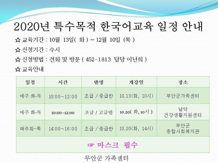 2020년 특수목적 한국어교육 프로그램 운영 일정 안내
교육기간 : 10월 13일(화) ~ 12월 10일 (목) 
신청기간 : 수시 
신청방법 : 전화 및 방문 ( 452-1813 담당 이난희 ) 
교육안내
일정|시간|반명|개강일|장소
매주 화·목 10:00~12:00 초급/중급반 10.13(화, 10시) 무안군가족센터
매주 화목 10:00~12:00 초급 / 고급반 10.20( 화, 10시) 남악 건강생활지원센터 
매주화-목 14:00~16:00 초급 / 중급반 10.20(화, 14시) 1.20(화, 14시) 무안군 종합사회복지관
마스크 필수 무안군 가족센터