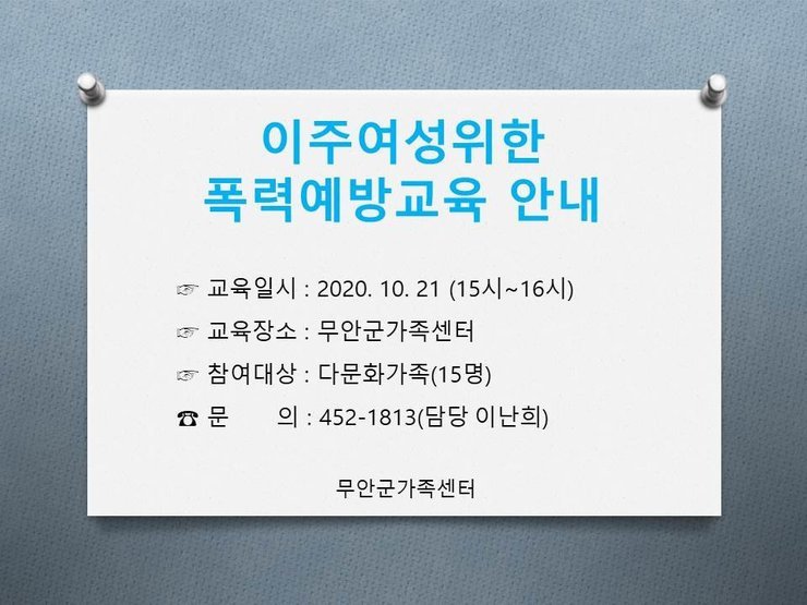 이주여성 위한 폭력예방교육 안내
교육일시 : 2020. 10. 21 (15시~16시) 교육장소 : 무안군가족센터 이 참여대상 : 다문화가족(15명)
문 의 : 452-1813(담당 이난희)
무안군가족센터
