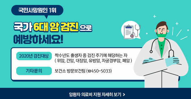 국민사망원인 1위 국가 6대 암 검진 으로 예방하세요! -2020년 검진대상 : 짝수년도 출생자 중 검진 주기에 해당하는 자 ( 위암, 간암, 대장암, 유방암, 자궁경부암, 폐암 ) -기타문의 : 보건소 방문보건팀 (☎450-5033) ☞ 암환자 의료비 지원 자세히 보기