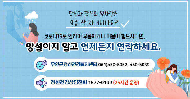 당신과 당신의 옆사람은  요즘 잘 지내시나요? 코로나19로 인하여 우울하거나 마음이 힘드시다면,  망설이지 말고 언제든지 연락하세요.  -무안군정신건강복지센터 061)450-5052, 450-5039 -정신건강상담전화 1577-0199 (24시간 운영)