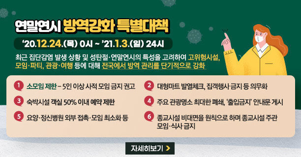 연말연시 방역강화 특별대책 【 ‘20.12.24.(목) 0시 ~ ’21.1.3.(일) 24시 】 최근 집단감염 발생 상황 및 성탄절 연말연시의 특성을 고려하여 고위험시설, 모임 파티, 관광 여행 등에 대해 전국에서 방역 관리를 단기적으로 강화 - 소모임 제한 - 5인 이상 사적 모임 금지 권고 - 대형마트 발열체크, 집객행사 금지 등 의무화 - 숙박시설 객실 50% 이내 예약 제한 - 주요 관광명소 최대한 폐쇄, ‘출입금지’ 안내문 게시 - 요양·정신병원 외부 접촉·모임 최소화 등 종교시설 비대면을 원칙으로 하며 종교시설 주관 모임·식사 금지 자세히 보기