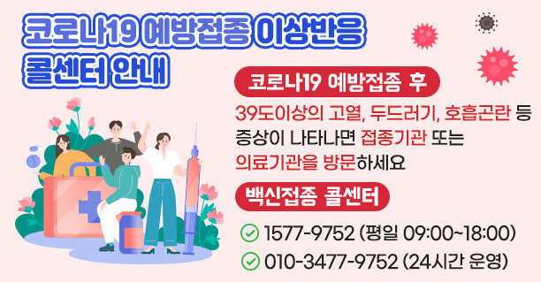 코로나19예방접종 이상반응 콜센터 안내 코로나19 예방접종 후 39도이상의 고열,두드러기, 호흡곤란등 증상이 나타나면 접종기관 또는 의료기관을 방문하세요. 백신접종 콜센터 1577-9752(평일 09:00~18:00) 010-3477-9752(24시간 운영)