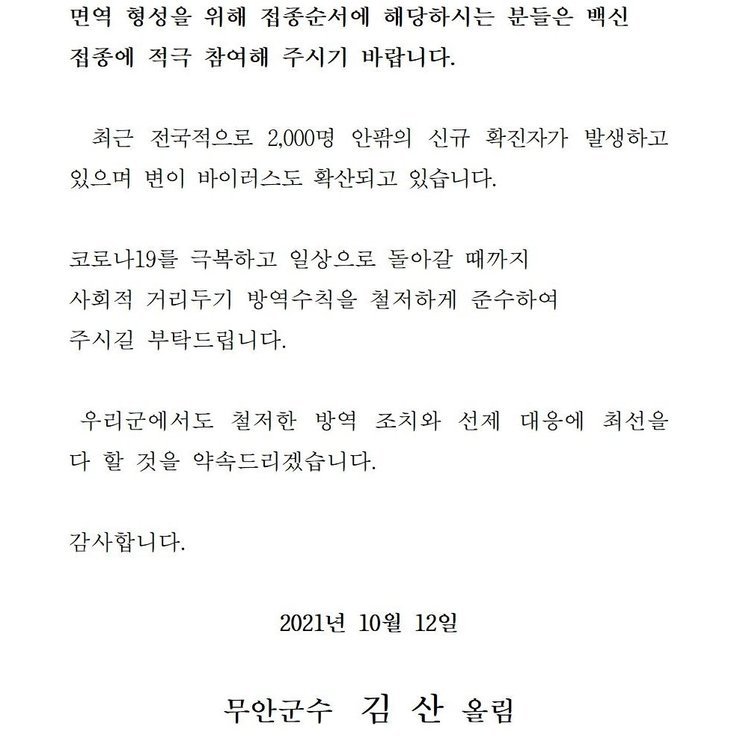 면역 형성을 위해 접종순서에 해당하시는 분들은 백신 접종에 적극 참여해 주시기 바랍니다. 최근 전국적으로 2,000명 이상의 신규 확진자가 발생하고 있으며 변이 바이러스도 확산되고 있습니다. 코로나19를 넘어 일상회복으로 한걸음 한걸음 내딛을 수 있도록 사회적 거리두기 방역수칙을 철저하게 준수하여 주시길 부탁드립니다. 우리군에서도 철저한 방역 조치와 선제 대응에 최선을 다 할 것을 약속드리겠습니다. 감사합니다. 2021년 10월 12일 무안군수 김산 올림