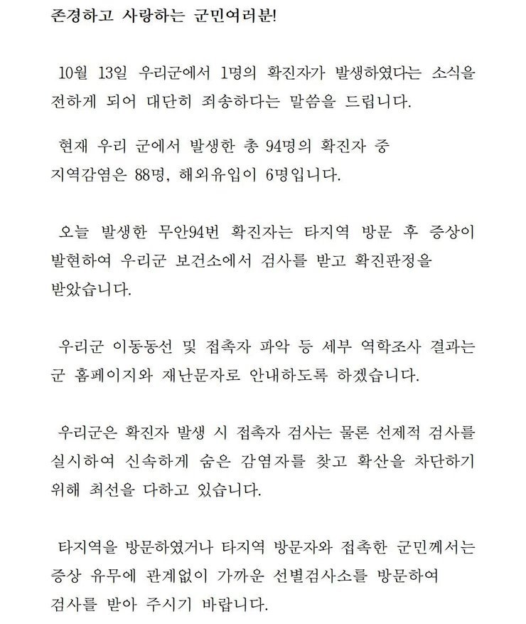 존경하고 사랑하는 군민 여러분! 10월13일 우리군에서 1명의 확진자가 발생하였다는 소식을 전하게 되어 대단히 죄송하다는 말씀을 드립니다. 현재 우리 군에서 발생한 총 94명의 확진자중 지역감염은 88명, 해외 유입이 6명입니다. 오늘 발생한 무안94번 확진자는 타지역 방문 후 증상이 발현하여 우리군 보건소에서 검사를 받고 확진판정을 받았습니다. 우리군 이동동선 및 접촉자 파악 등 세부 역학조사 결과는 군 홈페이지와 재난문자로 안내하도록 하겠습니다. 우리군은 확진자 발생시 접촉자 검사는 물론 선제적 검사를 실시하여 신속하게 숨은 감염자를 찾고 확산을 차단하기 위해 최선을 다하고 있습니다. 타지역을 방문하였거나 타지역 방문자와 접촉한 군민께서는 증상 유무에 관계없이 가까운 선별검사소를 방문하여 검사를 받아 주시기 바랍니다. 