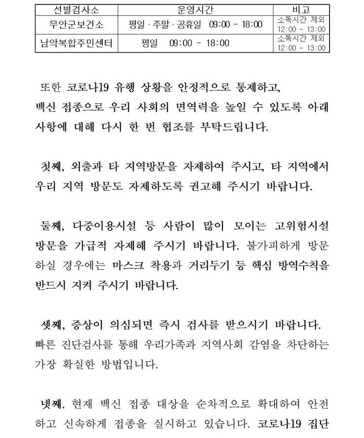 선별검사소: 무안군 보건소 운영시간:평일,주말,공휴일 09:00~18:00 비고:소독시간 제외:12:00~13:00 / 선별검사소:남악복합주민센터 운영시간:평일09:00~18:00 비고:소독시간 제외:12:00~13:00 또한 코로나19 유행 상황을 안정적으로 통제하고, 백신 접종으로 우리 사회의 면역력을 높일 수 있도록 아래 사항에 대해 다시 한 번 협조를 부탁드립니다. 첫째, 외출과 타 지역방문을 자제하여 주시고, 타 직역에서 우리 지역 방문도 자제하도록 권고해 주시기 바랍니다. 둘째, 다중이용시설 등 사람이 많이 모이는 고위험시설 방문을 가급적 자제해 주시기 바랍니다. 불가피하게 방문 하실 경우에는 마스크 착용과 거리두기 등 핵심 방역수칙을 반드시 지켜 주시기 바랍니다. 셋째, 증상이 의심되면 즉시 검사를 받으시기 바랍니다. 빠른 진단검사를 통해 우리가족과 지역사회 감염을 차단하는 가장 확실한 방법입니다. 넷째, 현재 백신 접종 대상을 순차적으로 확대하여 안전하고 신속하게 접종을 실시하고 있습니다. 코로나 19집단 