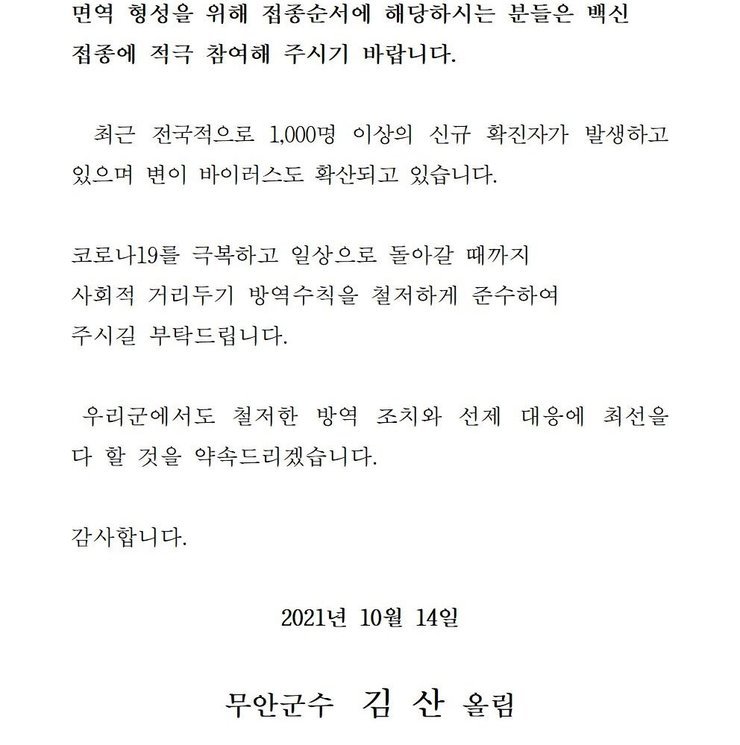 면역 형성을 위해 접종순서에 해당하시는 분들은 백신 접종에 적극 참여해 주시기 바랍니다. 최근 전국적으로 1,000명 이상의 신규 확진자가 발생하고 있으며 변이 바이러스도 확산되고 있습니다. 코로나19를 넘어 일상회복으로 한걸음 한걸음 내딛을 수 있도록 사회적 거리두기 방역수칙을 철저하게 준수하여 주시길 부탁드립니다. 우리군에서도 철저한 방역 조치와 선제 대응에 최선을 다 할 것을 약속드리겠습니다. 감사합니다. 2021년 10월 14일 무안군수 김산 올림