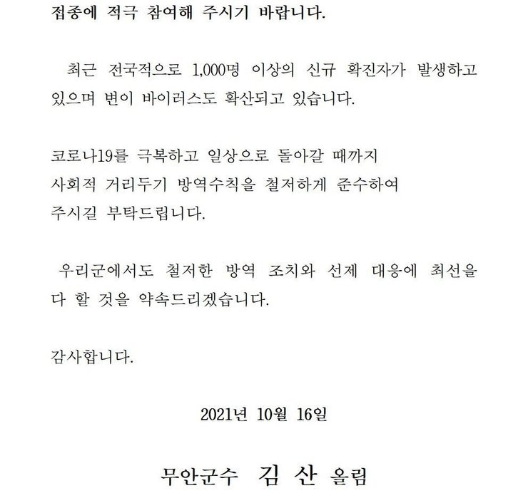  접종에 적극 참여해 주시기 바랍니다. 최근 전국적으로 1,000명 이상의 신규 확진자가 발생하고 있으며 변이 바이러스도 확산되고 있습니다. 코로나19를 넘어 일상회복으로 한걸음 한걸음 내딛을 수 있도록 사회적 거리두기 방역수칙을 철저하게 준수하여 주시길 부탁드립니다. 우리군에서도 철저한 방역 조치와 선제 대응에 최선을 다 할 것을 약속드리겠습니다. 감사합니다. 2021년 10월 16일 무안군수 김산 올림