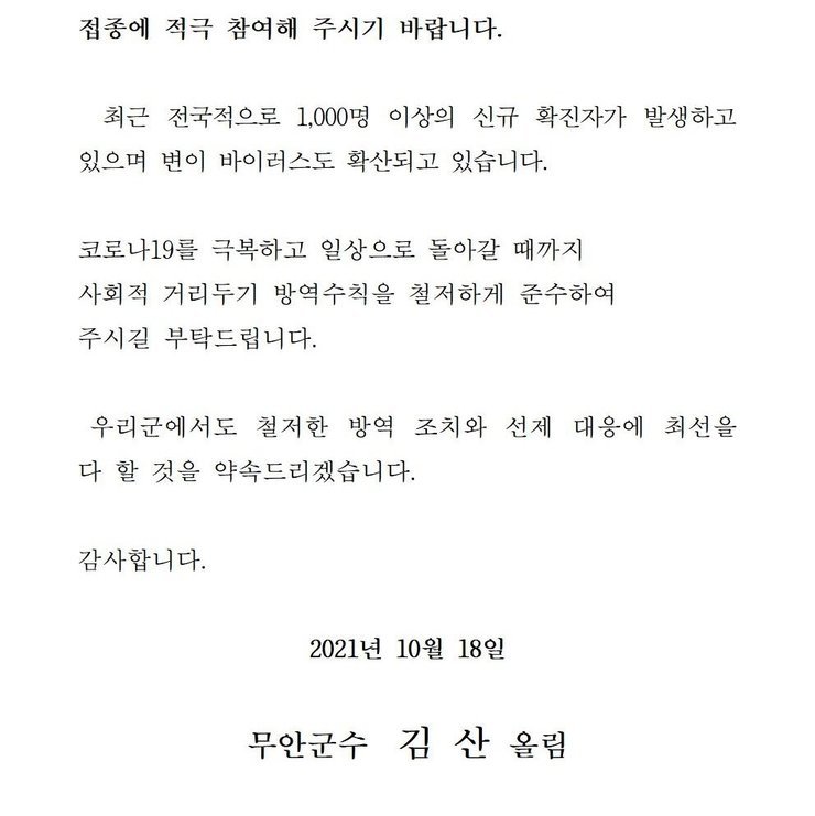  접종에 적극 참여해 주시기 바랍니다. 최근 전국적으로 1,000명 이상의 신규 확진자가 발생하고 있으며 변이 바이러스도 확산되고 있습니다. 코로나19를 넘어 일상회복으로 한걸음 한걸음 내딛을 수 있도록 사회적 거리두기 방역수칙을 철저하게 준수하여 주시길 부탁드립니다. 우리군에서도 철저한 방역 조치와 선제 대응에 최선을 다 할 것을 약속드리겠습니다. 감사합니다. 2021년 10월 18일 무안군수 김산 올림