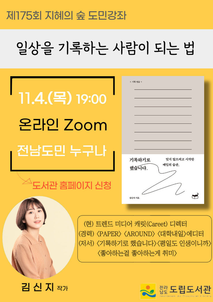 1제175회 지혜의 숲 도민강좌 일상을 기록하는 사람이 되는법 11.4(목)19:00 온라인 Zoom 전남도민 누구나-도서관 홈페이지 신청 (현) 트렌드 미디어 캐릿(Careet) 디렉터 (경력)<PAPER><AROUND><대학내일> 에디터 (저서)<기록하기로 했습니다><평일도 인생이니까><좋아하는걸 좋아하는게 취미> 김신지 작가 전라남도 도립도서관