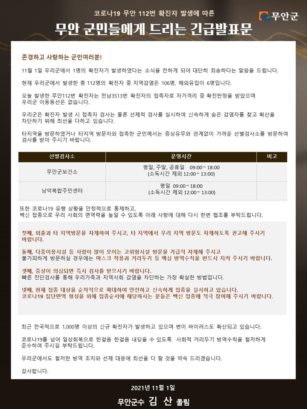 코로나19 무안 112번 확진자 발생에 따른 무안군 무안 군민들에게 드리는 긴급발표문
존경하고 사랑하는 군민여러분!
11월 1일 우리군에서 1명의 확진자가 발생하였다는 소식을 전하게 되어 대단히 죄송하다는 말씀을 드립니다.
현재 우리군에서 발생한 총 112명의 확진자 중 지역감염은 106명, 해외유입이 6명 입니다.
오늘 발생한 무안112번 확진자는 전남3513번 확진자의 접촉자로 자가격리 중 확진판정을 받았으며, 우리군 이동동선은 없습니다.
우리군은 확진자 발생 시 접촉자 검사는 물론 선제적 검사를 실시하여 신속하게 숨은 감염자를 찾고 확산을 차단하기 위해 최선을 다하고 있습니다.
타지역을 방문하였거나 타지역 방문자와 접촉한 군민께서는 증상유무와 관계없이 가까운 선별검사소를 방문하여 검사를 받아 주시기 바랍니다.

선별검사소 : 무안군보건소
운영시간 : 평일, 주말, 공휴일 09:00 ~ 18:00 (소독시간 제외 12:00 ~ 13:00)
선별검사소 :  남악복합주민센터
운영시간 :  평일 09:00 ~ 18:00 (소독시간 제외 12:00 ~ 13:00)

또한 코로나19 유행 상황을 안정적으로 통제하고, 백신 접종으로 우리 사회의 면역력을 높일 수 있도록 아래 사항에 대해 다시 한번 협조를 부탁드립니다.
첫째, 외출과 타 지역방문을 자제하여 주시고, 타 지역에서 우리 지역 방문도 자제하도록 권고해 주시기 바랍니다.
둘째, 다중이용시설 등 사람이 많이 모이는 고위험시설 방문을 가급적 자제해 주시고 불가피하게 방문하실 경우에는 마스크 착용과 거리두기 등 핵심 방역수칙을 반드시 지켜 주시기 바랍니다.
셋째, 증상이 의심되면 즉시 검사를 받으시기 바랍니다. 빠른 진단검사를 통해 우리가족과 지역사회 감염을 차단하는 가장 확실한 방법입니다.
넷째, 현재 접종 대상을 순차적으로 확대하여 안전하고 신속하게 접종을 실시하고 있습니다. 코로나19 집단면역 형성을 위해 접종순서에 해당하시는 분들은 백신 접종에 적극 참여해 주시기 바랍니다.
최근 전국적으로 1,000명 이상의 신규 확진자가 발생하고 있으며 변이 바이러스도 확산되고 있습니다.
코로나19를 넘어 일상회복으로 한걸음 한걸음 내딛을 수 있도록 사회적 거리두기 방역수칙을 철저하게 준수하여 주시길 부탁드립니다.
우리군에서도 철저한 방역 조치와 선제 대응에 최선을 다 할 것을 약속 드리겠습니다.
감사합니다.
2021년 11월 1일
무안군수 김 산 올림
