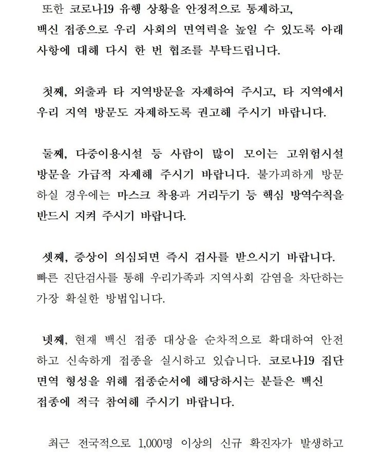 또한 코로나19 유행 상황을 안정적으로 통제하고, 백신 접종으로 우리 사회의 면역력을 높일 수 있도록 아래 사항에 대해 다시 한 번 협조를 부탁드립니다. 첫째, 외출과 타 지역방문을 자제하여 주시고, 타 직역에서 우리 지역 방문도 자제하도록 권고해 주시기 바랍니다. 둘째, 다중이용시설 등 사람이 많이 모이는 고위험시설 방문을 가급적 자제해 주시기 바랍니다. 불가피하게 방문 하실 경우에는 마스크 착용과 거리두기 등 핵심 방역수칙을 반드시 지켜 주시기 바랍니다. 셋째, 증상이 의심되면 즉시 검사를 받으시기 바랍니다. 빠른 진단검사를 통해 우리가족과 지역사회 감염을 차단하는 가장 확실한 방법입니다. 넷째, 현재 백신 접종 대상을 순차적으로 확대하여 안전하고 신속하게 접종을 실시하고 있습니다. 코로나 19집단 면역 형성을 위해 접종순서에 해당하시는 분들은 백신 접종에 적극 참여해 주시기 바랍니다. 최근 전국적으로 1,000명 이상의 신규 확진자가 발생하고