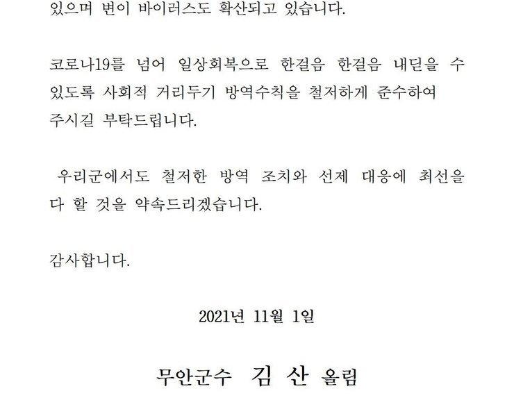 있으며 변이 바이러스도 확산되고 있습니다. 코로나19를 넘어 일상회복으로 한걸음 한걸음 내딛을 수 있도록 사회적 거리두기 방역수칙을 철저하게 준수하여 주시길 부탁드립니다. 우리군에서도 철저한 방역 조치와 선제 대응에 최선을 다 할 것을 약속드리겠습니다. 감사합니다. 2021년 11월 1일 무안군수 김산 올림