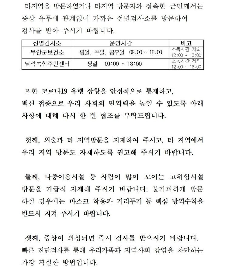 타지역을 방문하였거나 타지역 방문자와 접촉한 군민께서는 증상 유무에 관계없이 가까운 선별검사소를 방문하여 검사를 받아 주시기 바랍니다. 선별검사소: 무안군 보건소 운영시간:평일,주말,공휴일 09:00~18:00 비고:소독시간 제외:12:00~13:00 / 선별검사소:남악복합주민센터 운영시간:평일09:00~18:00 비고:소독시간 제외:12:00~13:00 또한 코로나19 유행 상황을 안정적으로 통제하고, 백신 접종으로 우리 사회의 면역력을 높일 수 있도록 아래 사항에 대해 다시 한 번 협조를 부탁드립니다. 첫째, 외출과 타 지역방문을 자제하여 주시고, 타 직역에서 우리 지역 방문도 자제하도록 권고해 주시기 바랍니다. 둘째, 다중이용시설 등 사람이 많이 모이는 고위험시설 방문을 가급적 자제해 주시기 바랍니다. 불가피하게 방문 하실 경우에는 마스크 착용과 거리두기 등 핵심 방역수칙을 반드시 지켜 주시기 바랍니다. 셋째, 증상이 의심되면 즉시 검사를 받으시기 바랍니다. 빠른 진단검사를 통해 우리가족과 지역사회 감염을 차단하는 가장 확실한 방법입니다. 