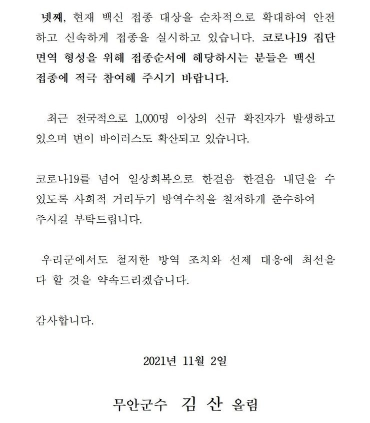 넷째, 현재 백신 접종 대상을 순차적으로 확대하여 안전하고 신속하게 접종을 실시하고 있습니다. 코로나 19집단 면역 형성을 위해 접종순서에 해당하시는 분들은 백신 접종에 적극 참여해 주시기 바랍니다. 최근 전국적으로 1,000명 이상의 신규 확진자가 발생하고 있으며 변이 바이러스도 확산되고 있습니다. 코로나19를 넘어 일상회복으로 한걸음 한걸음 내딛을 수 있도록 사회적 거리두기 방역수칙을 철저하게 준수하여 주시길 부탁드립니다. 우리군에서도 철저한 방역 조치와 선제 대응에 최선을 다 할 것을 약속드리겠습니다. 감사합니다. 2021년 11월 2일 무안군수 김산 올림