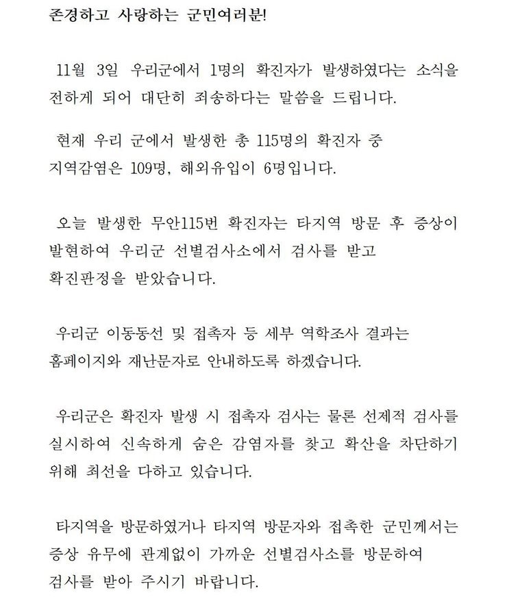 존경하고 사랑하는 군민 여러분! 11월3일 우리군에서 1명의 확진자가 발생하였다는 소식을 전하게 되어 대단히 죄송하다는 말씀을 드립니다. 현재 우리 군에서 발생한 총 115명의 확진자중 지역감염은 109명, 해외 유입이 6명입니다. 오늘 발생한 무안 115번 확진자는 타지역 방문 후 증상이 발현하여 우리군 선별검사소에서 검사를 받고 확진판정을 받았습니다. 우리군 이동동선 및 접촉자 등 세부 역학조사 결과는 홈페이지와 재난문자로 안내하도록 하겠습니다. 우리군은 확진자 발생시 접촉자 검사는 물론 선제적 검사를 실시하여 신속하게 숨은 감염자를 찾고 확산을 차단하기 위해 최선을 다하고 있습니다. 타지역을 방문하였거나 타지역 방문자와 접촉한 군민께서는 증상 유무에 관계없이 가까운 선별검사소를 방문하여 검사를 받아 주시기 바랍니다.