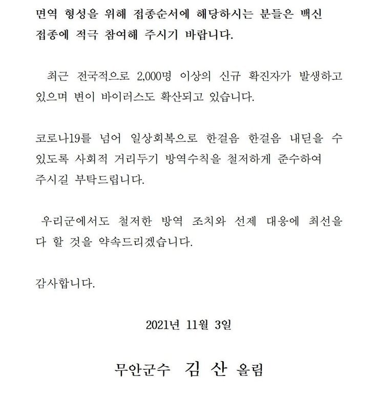 면역 형성을 위해 접종순서에 해당하시는 분들은 백신 접종에 적극 참여해 주시기 바랍니다. 최근 전국적으로 2,000명 이상의 신규 확진자가 발생하고 있으며 변이 바이러스도 확산되고 있습니다. 코로나19를 넘어 일상회복으로 한걸음 한걸음 내딛을 수 있도록 사회적 거리두기 방역수칙을 철저하게 준수하여 주시길 부탁드립니다. 우리군에서도 철저한 방역 조치와 선제 대응에 최선을 다 할 것을 약속드리겠습니다. 감사합니다. 2021년 11월 3일 무안군수 김산 올림