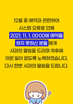 12월 중 예약과 관련하여 시스템 오류로 인해 2021. 11. 1. 00:00에 예약을 하지 못하신 분들 에게 사과의 말씀을 드리며 차후에 이런 일이 없도록 노력하겠습니다. 다시 한번 사과의 말씀을 드립니다.