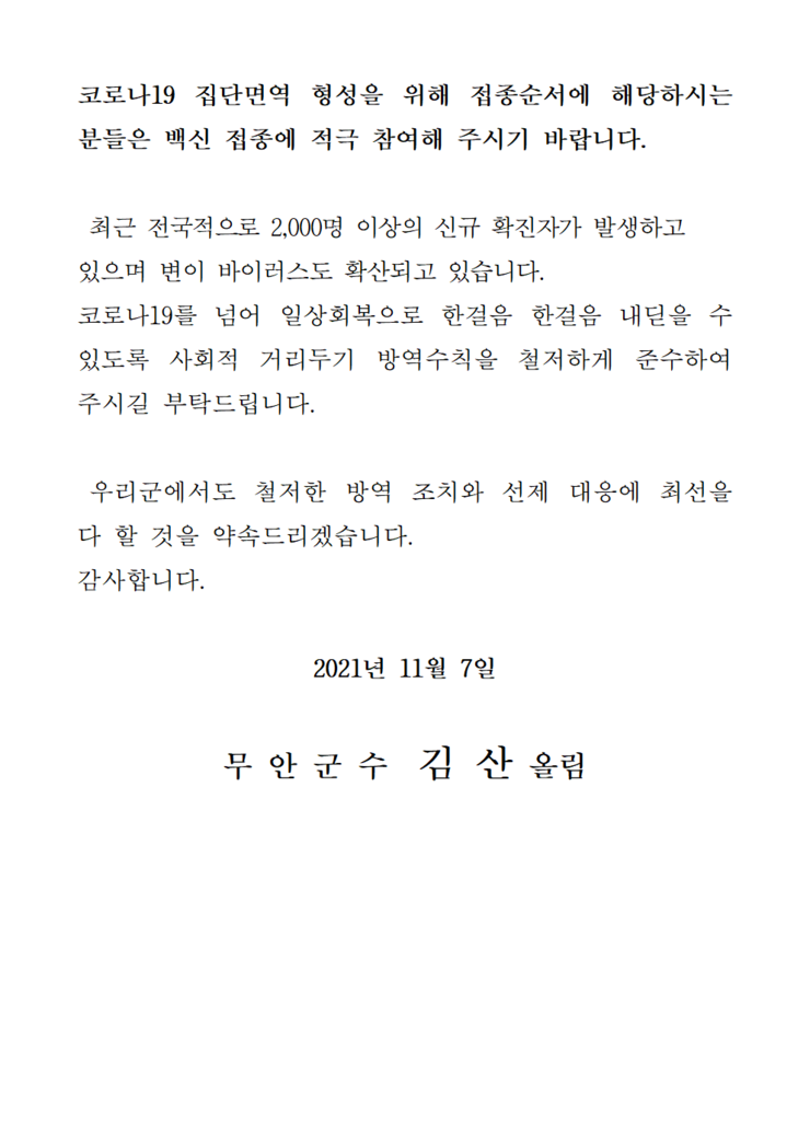 코로나 19집단 면역 형성을 위해 접종순서에 해당하시는 분들은 백신 접종에 적극 참여해 주시기 바랍니다. 최근 전국적으로 2,000명 이상의 신규 확진자가 발생하고 있으며 변이 바이러스도 확산되고 있습니다. 코로나19를 넘어 일상회복으로 한걸음 한걸음 내딛을 수 있도록 사회적 거리두기 방역수칙을 철저하게 준수하여 주시길 부탁드립니다. 우리군에서도 철저한 방역 조치와 선제 대응에 최선을 다 할 것을 약속드리겠습니다. 감사합니다. 2021년 11월 7일 무안군수 김산 올림