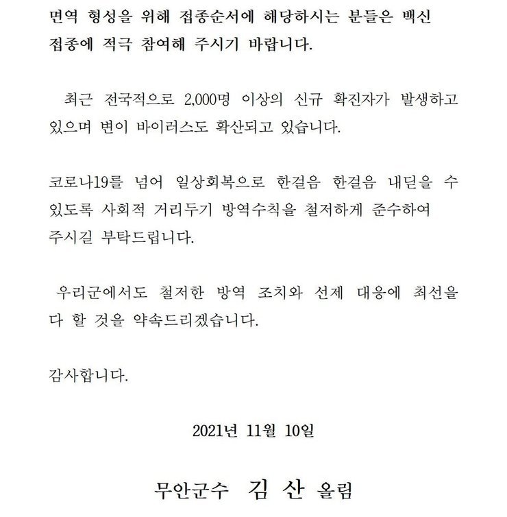 면역 형성을 위해 접종순서에 해당하시는 분들은 백신 접종에 적극 참여해 주시기 바랍니다. 최근 전국적으로 2,000명 이상의 신규 확진자가 발생하고 있으며 변이 바이러스도 확산되고 있습니다. 코로나19를 넘어 일상회복으로 한걸음 한걸음 내딛을 수 있도록 사회적 거리두기 방역수칙을 철저하게 준수하여 주시길 부탁드립니다. 우리군에서도 철저한 방역 조치와 선제 대응에 최선을 다 할 것을 약속드리겠습니다. 감사합니다. 2021년 11월 10일 무안군수 김산 올림