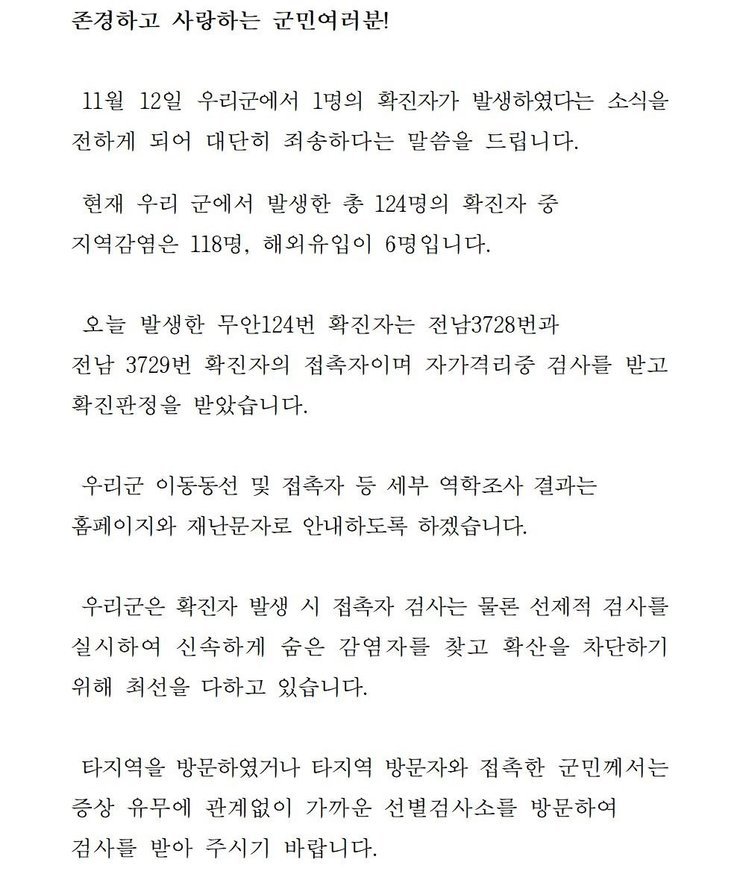 존경하고 사랑하는 군민 여러분! 11월12일 우리군에서 1명의 확진자가 발생하였다는 소식을 전하게 되어 대단히 죄송하다는 말씀을 드립니다. 현재 우리 군에서 발생한 총 124명의 확진자중 지역감염은 118명, 해외 유입이 6명입니다. 오늘 발생한 무안 124번 확진자는 전남3728번과 전남 3729번 확진자의 접촉자이며 자가격리중 검사를 받고 확진판정을 받았습니다. 우리군 이동동선 및 접촉자 등 세부 역학조사 결과는 홈페이지와 재난문자로 안내하도록 하겠습니다. 우리군은 확진자 발생시 접촉자 검사는 물론 선제적 검사를 실시하여 신속하게 숨은 감염자를 찾고 확산을 차단하기 위해 최선을 다하고 있습니다. 타지역을 방문하였거나 타지역 방문자와 접촉한 군민께서는 증상 유무에 관계없이 가까운 선별검사소를 방문하여 검사를 받아 주시기 바랍니다.