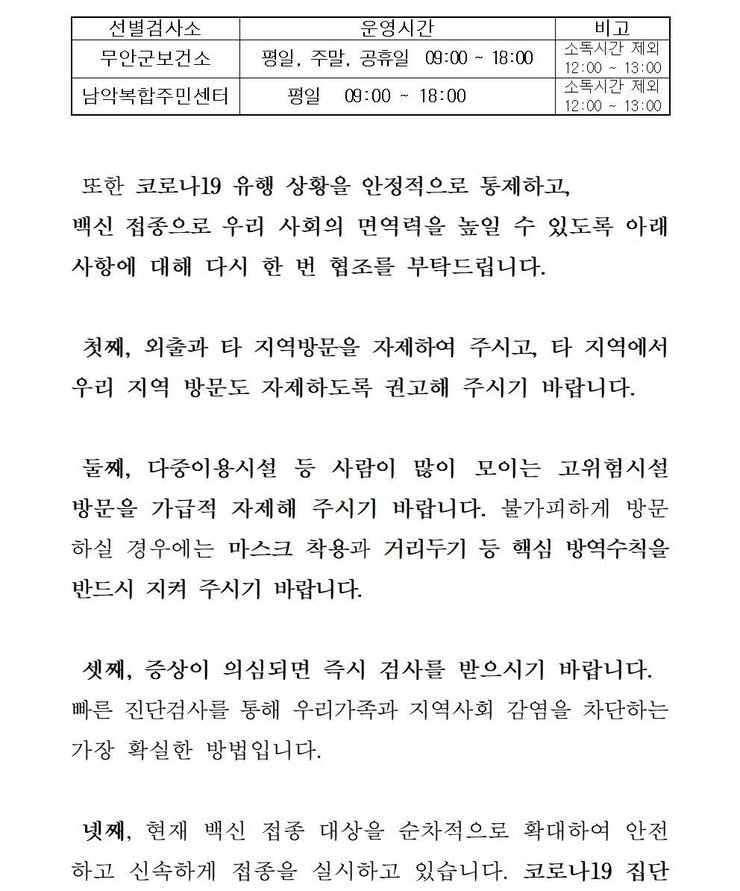 선별검사소: 무안군 보건소 운영시간:평일,주말,공휴일 09:00~18:00 비고: 소독시간 제외:12:00~13:00 / 선별검사소:남악복합주민센터 운영시간:평일09:00~18:00 비고:소독시간 제외12:00~13:00 또한 코로나19 유행 상황을 안정적으로 통제하고, 백신 접종으로 우리 사회의 면역력을 높일 수 있도록 아래 사항에 대해 다시 한 번 협조를 부탁드립니다. 첫째, 외출과 타 지역방문을 자제하여 주시고, 타 직역에서 우리 지역 방문도 자제하도록 권고해 주시기 바랍니다. 둘째, 다중이용시설 등 사람이 많이 모이는 고위험시설 방문을 가급적 자제해 주시기 바랍니다. 불가피하게 방문 하실 경우에는 마스크 착용과 거리두기 등 핵심 방역수칙을 반드시 지켜 주시기 바랍니다. 셋째, 증상이 의심되면 즉시 검사를 받으시기 바랍니다. 빠른 진단검사를 통해 우리가족과 지역사회 감염을 차단하는 가장 확실한 방법입니다. 넷째, 현재 백신 접종 대상을 순차적으로 확대하여 안전하고 신속하게 접종을 실시하고 있습니다. 코로나 19집단