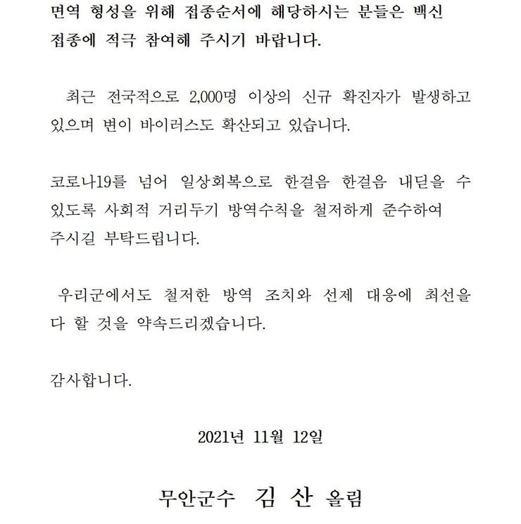 면역 형성을 위해 접종순서에 해당하시는 분들은 백신 접종에 적극 참여해 주시기 바랍니다. 최근 전국적으로 2,000명 이상의 신규 확진자가 발생하고 있으며 변이 바이러스도 확산되고 있습니다. 코로나19를 넘어 일상회복으로 한걸음 한걸음 내딛을 수 있도록 사회적 거리두기 방역수칙을 철저하게 준수하여 주시길 부탁드립니다. 우리군에서도 철저한 방역 조치와 선제 대응에 최선을 다 할 것을 약속드리겠습니다. 감사합니다. 2021년 11월 12일 무안군수 김산 올림