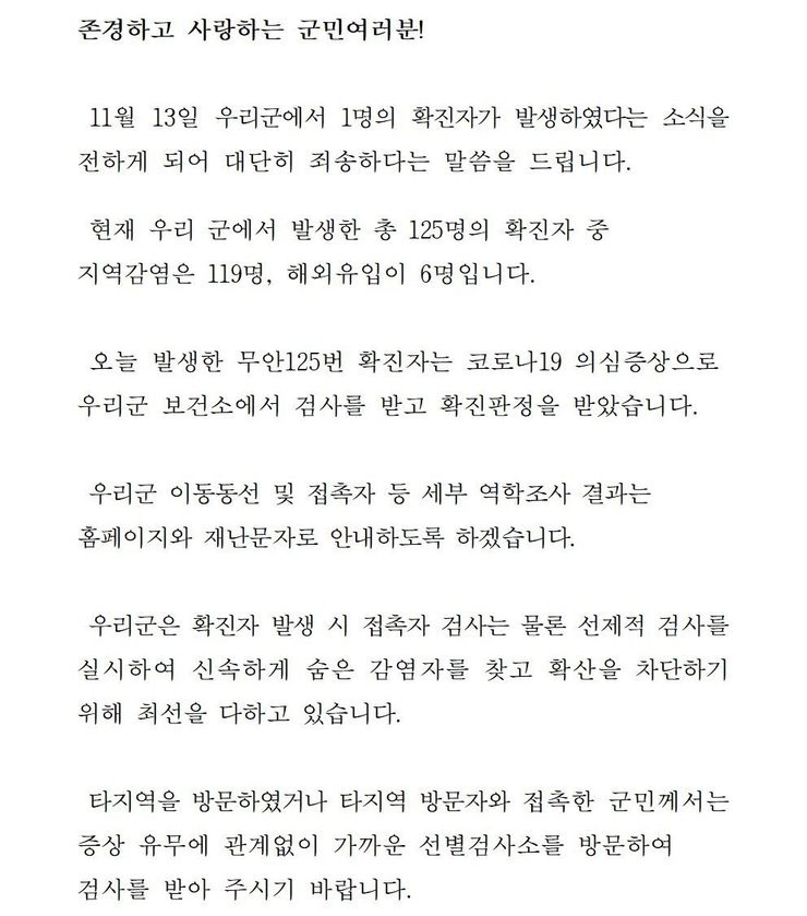 존경하고 사랑하는 군민 여러분! 11월13일 우리군에서 1명의 확진자가 발생하였다는 소식을 전하게 되어 대단히 죄송하다는 말씀을 드립니다. 현재 우리 군에서 발생한 총 125명의 확진자중 지역감염은 119명, 해외 유입이 6명입니다. 오늘 발생한 무안 125번 확진자는 코로나19 의심증상으로 우리군 보건소에서 검사를 받고 확진판정을 받았습니다. 우리군 이동동선 및 접촉자 등 세부 역학조사 결과는 홈페이지와 재난문자로 안내하도록 하겠습니다. 우리군은 확진자 발생시 접촉자 검사는 물론 선제적 검사를 실시하여 신속하게 숨은 감염자를 찾고 확산을 차단하기 위해 최선을 다하고 있습니다. 타지역을 방문하였거나 타지역 방문자와 접촉한 군민께서는 증상 유무에 관계없이 가까운 선별검사소를 방문하여 검사를 받아 주시기 바랍니다.