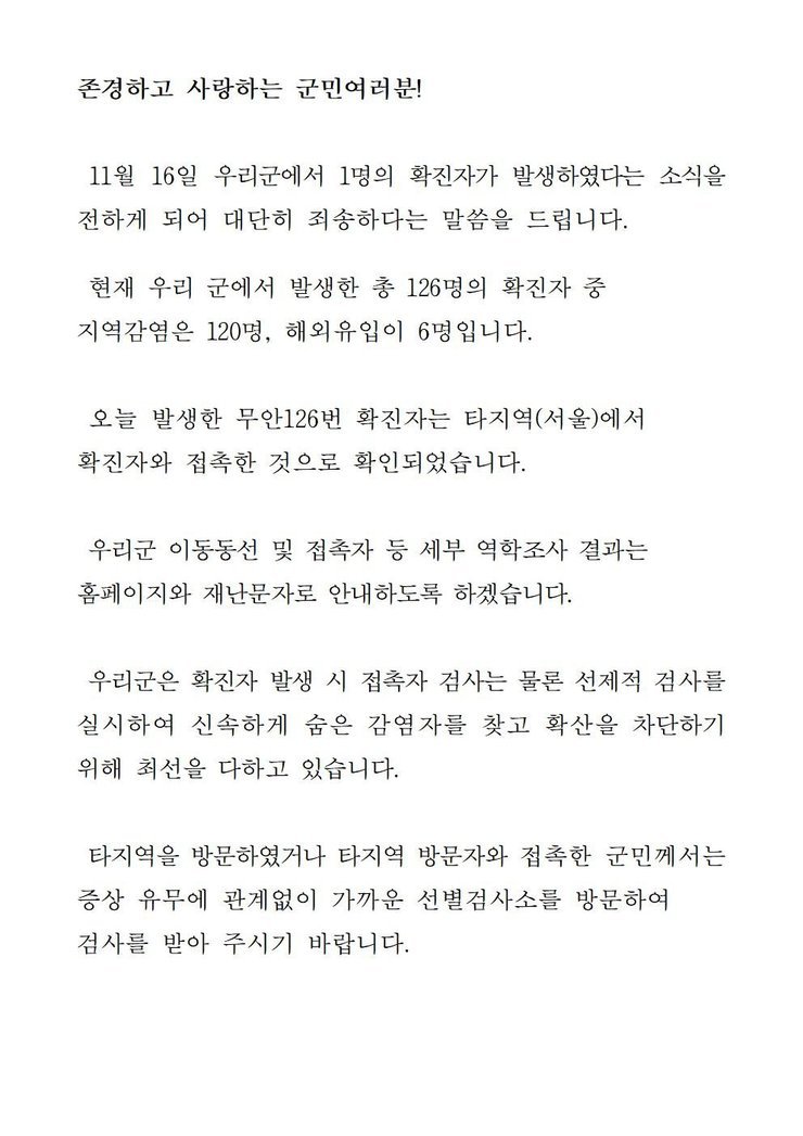 존경하고 사랑하는 군민 여러분! 11월16일 우리군에서 1명의 확진자가 발생하였다는 소식을 전하게 되어 대단히 죄송하다는 말씀을 드립니다. 현재 우리 군에서 발생한 총 126명의 확진자 중 지역감염은 120명, 해외유입이 6명입니다. 오늘 발생한 무안 126번 확진자는 타지역(서울)에서 확진자와 접촉한 것으로 확인되었습니다. 우리군 이동동선 및 접촉자 파악 등 세부 역학조사 결과는 군 홈페이지와 재난문자로 안내하도록 하겠습니다. 우리군은 확진자 발생시 접촉자 검사는 물론 선제적 검사를 실시하여 신속하게 숨은 감염자를 찾고 확산을 차단하기 위해 최선을 다하고 있습니다. 타지역을 방문하였거나 타지역 방문자와 접촉한 군민께서는 증상 유무에 관계없이 가까운 선별검사소를 방문하여 검사를 받아 주시기 바랍니다. 