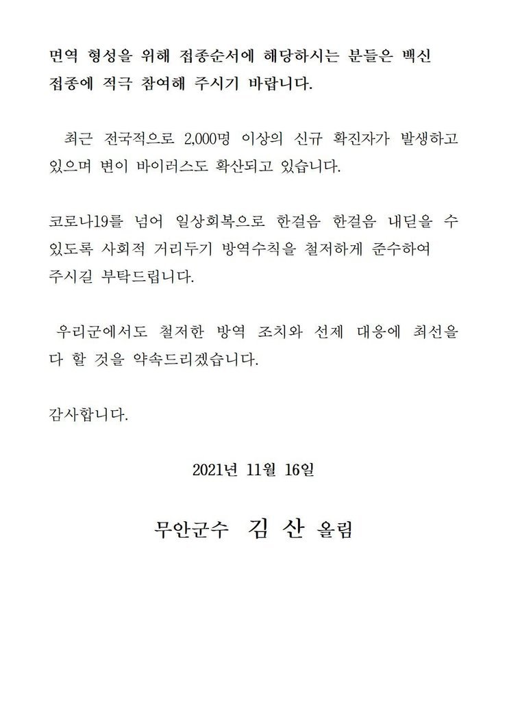 면역 형성을 위해 접종순서에 해당하시는 분들은 백신 접종에 적극 참여해 주시기 바랍니다. 최근 전국적으로 2,000명 이상의 신규 확진자가 발생하고 있으며 변이 바이러스도 확산되고 있습니다. 코로나19를 넘어 일상회복으로 한걸음 한걸음 내딛을 수 있도록 사회적 거리두기 방역수칙을 철저하게 준수하여 주시길 부탁드립니다. 우리군에서도 철저한 방역 조치와 선제 대응에 최선을 다 할 것을 약속드리겠습니다. 감사합니다. 2021년 11월 16일 무안군수 김산 올림