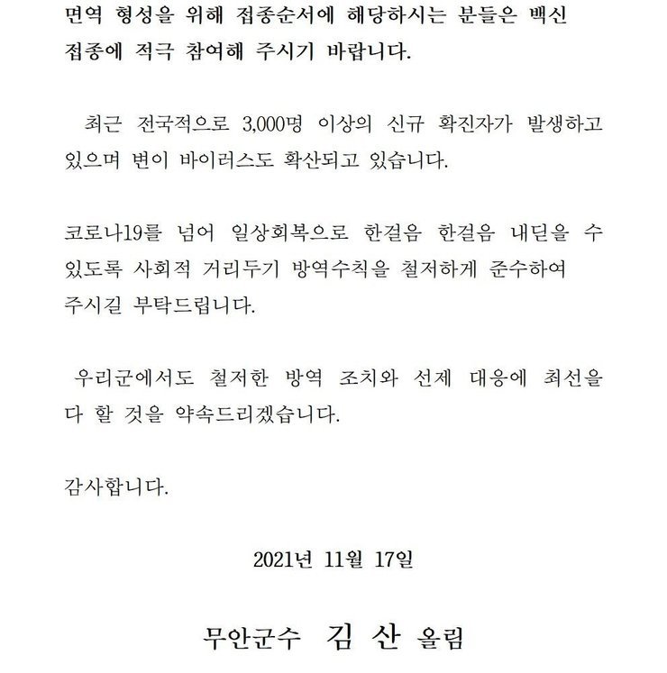 면역 형성을 위해 접종순서에 해당하시는 분들은 백신 접종에 적극 참여해 주시기 바랍니다. 최근 전국적으로 2,000명 이상의 신규 확진자가 발생하고 있으며 변이 바이러스도 확산되고 있습니다. 코로나19를 넘어 일상회복으로 한걸음 한걸음 내딛을 수 있도록 사회적 거리두기 방역수칙을 철저하게 준수하여 주시길 부탁드립니다. 우리군에서도 철저한 방역 조치와 선제 대응에 최선을 다 할 것을 약속드리겠습니다. 감사합니다. 2021년 11월 17일 무안군수 김산 올림