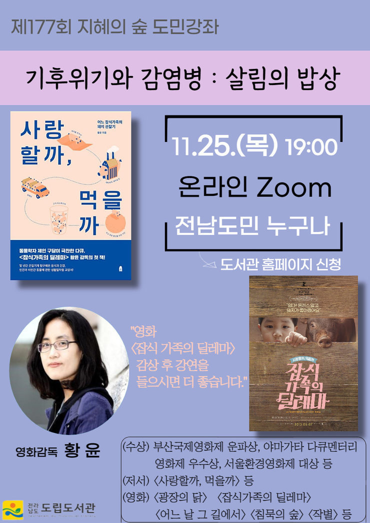 제177회 지혜의 숲 도민강좌 기후위기와 감염병 : 살림의 밥상 11.25(목)19:00 온라인 Zoom 전남도민 누구나 -도서관 홈페이지 신청 영화감동 황윤 영화 잡식 가족의 딜레마 감상후 강연을 들이시면 더 좋습니다. (수상) 부산국제영화제 운파상, 야마가타 다큐멘터리 영화제 우수상, 서울환경영화제 대상 등 (저서) 사랑할까,먹을까 등 (영화) 광장의 닭, 잡식가족의 딜레마, 어느날 그 길에서, 침묵의 숲, 작별, 등 전라남도 도립도서관