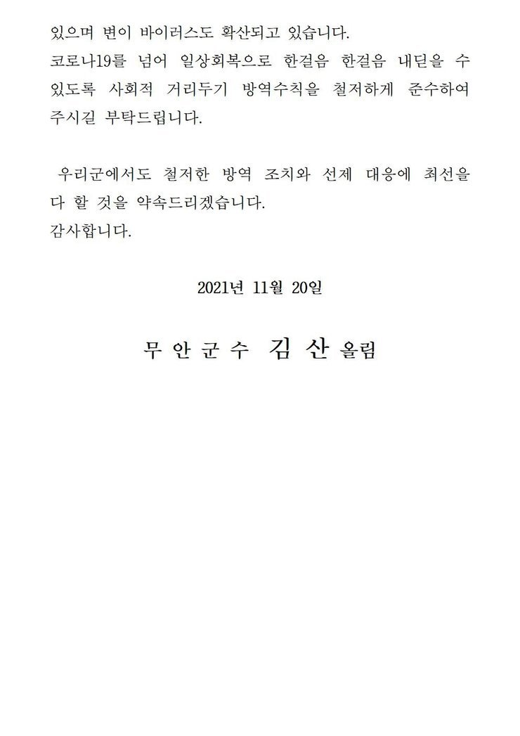 있으며 변이 바이러스도 확산되고 있습니다. 코로나19를 넘어 일상회복으로 한걸음 한걸음 내딛을 수 있도록 사회적 거리두기 방역수칙을 철저하게 준수하여 주시길 부탁드립니다. 우리군에서도 철저한 방역 조치와 선제 대응에 최선을 다 할 것을 약속드리겠습니다. 감사합니다. 2021년 11월 20일 무안군수 김산 올림