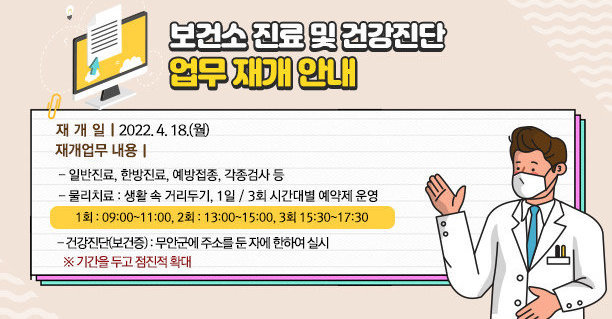 □ 보건소 진료 및 건강진단 업무 재개 안내   - 재개일 : 2022. 4. 18.(월) - 재개업무 내용 ㆍ일반진료, 한방진료, 예방접종, 각종검사 등 ㆍ물리치료 : 생활 속 거리두기, 1일 / 3회 시간대별 예약제 운영    (1회 : 09:00~11:00, 2회 : 13:00~15:00, 3회 15:30~17:30) ㆍ건강진단(보건증) : 무안군에 주소를 둔 자에 한하여 실시    (기간을 두고 점진적 확대)