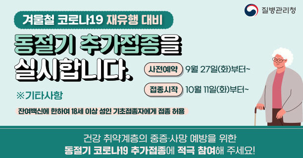 겨울 코로나19 재유행 대비 동절기 추가접종을 실시합니다. 사전예약 9월 27일(화)부터~ 접종시작 10월 11일(화)부터~ 기타사항 : 잔여백신에 한하여 18세 이상 성인 기초접종자에게 접종 허용 건강 취약계층의 중증·사망 예방을 위한 동절기 코로나19 추가접종에 적극 참여해 주세요!