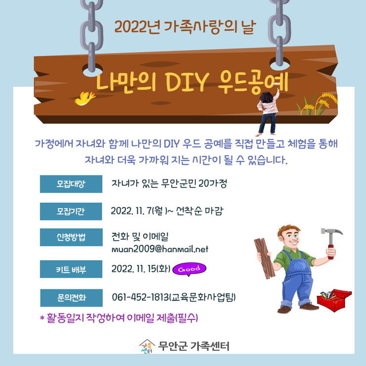 2022년 가족사랑의 날 | 나만의 DIY 우드공예 | '가정에서 자녀와 함께 나만의 DIY 우드 공예를 직접 만들고 체험을 통해 자녀와 더욱 가까워 지는 시간이 될 수 있습니다.' | 모집대상 : 자녀가 있는 무안군민 20가정 | 모집기간 : 2022. 11. 7(월) ~ 선착순 마감 | 신청방법 : 전화 및 이메일(muan2009@hanmail.net) | 키트 배부 : 2022. 11. 15(화) | 문의전화 : 061-452-1813(교육문화사업팀) | *활동일지 작상하여 이메일 제출(필수) | 무안군 가족센터