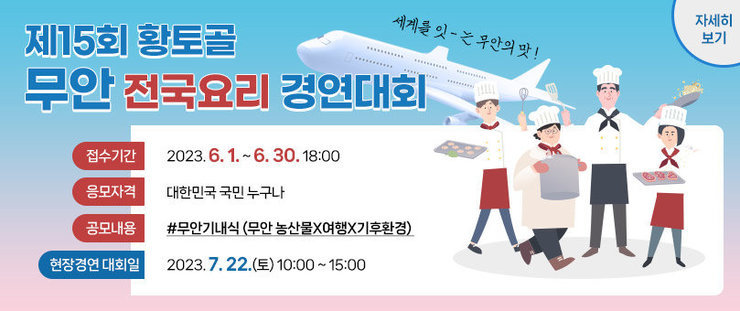 제15회 황토골 무안 전국요리 경연대회 접수기간 2023. 6. 1. ~ 6. 30. 18:00 응모자격 대한민국 국민 누구나 공모내용 #무안기내식 (무안 농산물X여행X기후환경)  현장경연 대회일 2023. 7. 22.(토) 10:00 ~ 15:00 세계를 잇 - 는 무안의 맛 ! 자세히보기