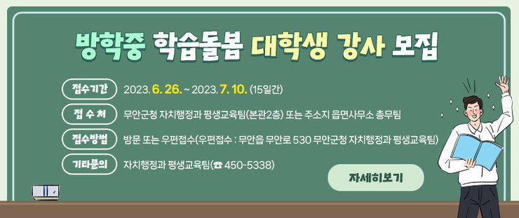 방학중 학습돌봄 대학생 강사 모집 접수기간 2023. 6. 26. ~ 2023. 7. 10. (15일간)  접 수 처 무안군청 자치행정과 평생교육팀(본관2층) 또는 주소지 읍면사무소 총무팀  접수방법 방문 또는 우편접수(우편접수 : 무안읍 무안로 530 무안군청 자치행정과 평생교육팀)  기타문의 자치행정과 평생교육팀(☎ 450-5338)  자세히보기