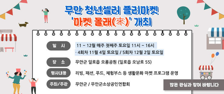 무안 청년셀러 플리마켓 ‘마켓 올래’ 개최 - 일 시 : 11 ~ 12월 매주 첫째주 토요일 11시 ~ 16시  ·4회차 11월 4일 토요일 / 5회차 12월 2일 토요일  - 장 소 : 무안군 일로읍 오룡공원 (일로읍 오남로 55)  - 행사내용 : 리빙, 패션, 푸드, 체험부스 등 생활문화 마켓 프로그램 운영  - 주최/주관 : 무안군 / 무안군소상공인연합회     많은 관심과 참여 바랍니다