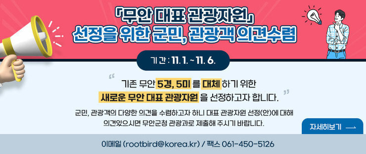 무안 대표 관광자원 선정을 위한 군민, 관광객 의견수렴 기간 : 11.1~11.6 기존 무안 5경, 5미 를 대체 하기 위한  새로운 무안 대표 관광자원 을 선정하고자 합니다. 군민, 관광객의 다양한 의견을 수렴하고자 하니 대표 관광자원 선정(안)에 대해 의견있으시면 무안군청 관광과로 제출해 주시기 바랍니다. 이메일 (rootbird@korea.kr) / 팩스 061-450-5126 자세히보기