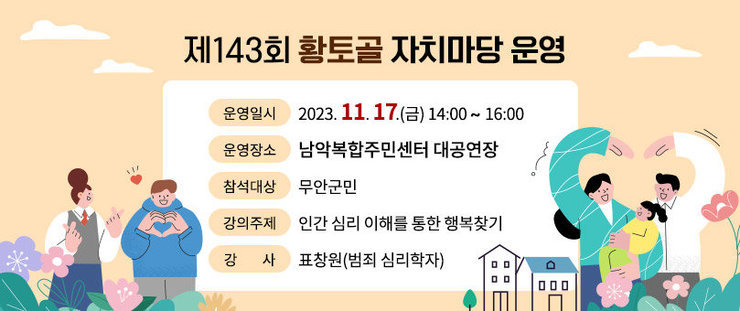 제143회 황토골 자치마당 운영 -운영일시 : 2023. 11. 17.(금) 14:00∼16:00 -운영장소 : 남악복합주민센터 대공연장 -참석대상 : 무안군민 -강의주제 : 인간 심리 이해를 통한 행복찾기 -강 사 : 표창원(범죄 심리학자)