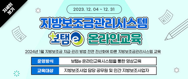 지방보조금관리시스템(보탬e) 온라인교육, 2024년 1월 지방보조금 지급‧관리 방법 전면 전산화에 따른 지방보조금관리시스템 교육 운영기간: 2023. 12. 4.(월) ~ 12. 31.(일) 운영방식: 보탬e 온라인교육시스템을 통한 영상교육 교육대상: 지방보조사업 담당 공무원 및 민간 지방보조사업자    자세히보기